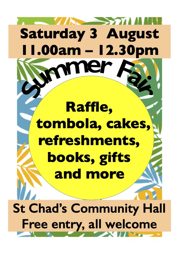 Saturday 3 August 11am to 12.30pm Summer Fair. Raffle, tombola, cakes, refreshments, books, gifts and more. St Chad's Community Hall. Free entry, all welcome.